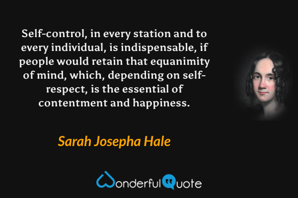 Self-control, in every station and to every individual, is indispensable, if people would retain that equanimity of mind, which, depending on self-respect, is the essential of contentment and happiness. - Sarah Josepha Hale quote.