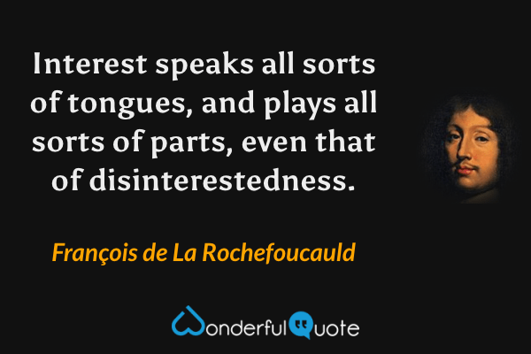 Interest speaks all sorts of tongues, and plays all sorts of parts, even that of disinterestedness. - François de La Rochefoucauld quote.