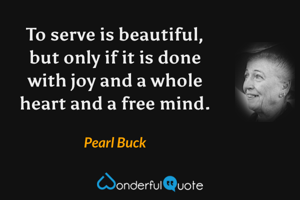 To serve is beautiful, but only if it is done with joy and a whole heart and a free mind. - Pearl Buck quote.
