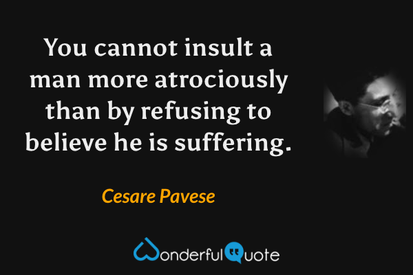 You cannot insult a man more atrociously than by refusing to believe he is suffering. - Cesare Pavese quote.