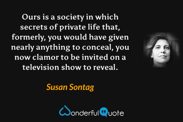 Ours is a society in which secrets of private life that, formerly, you would have given nearly anything to conceal, you now clamor to be invited on a television show to reveal. - Susan Sontag quote.
