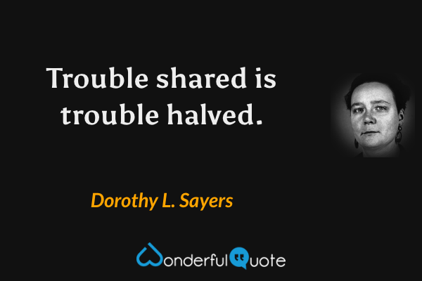 Trouble shared is trouble halved. - Dorothy L. Sayers quote.