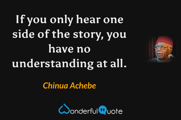 If you only hear one side of the story, you have no understanding at all. - Chinua Achebe quote.