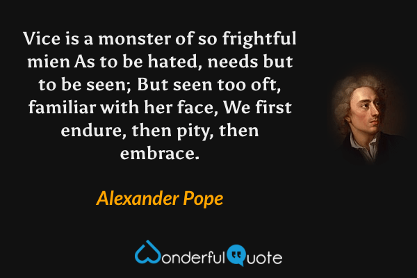 Vice is a monster of so frightful mien
As to be hated, needs but to be seen;
But seen too oft, familiar with her face,
We first endure, then pity, then embrace. - Alexander Pope quote.