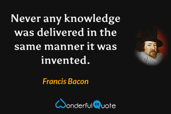 Never any knowledge was delivered in the same manner it was invented. - Francis Bacon quote.