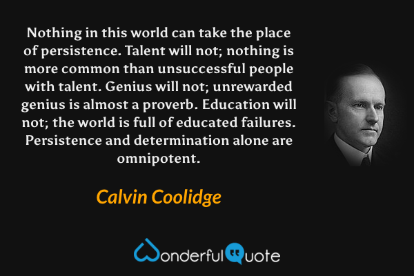 Nothing in this world can take the place of persistence. Talent will not; nothing is more common than unsuccessful people with talent. Genius will not; unrewarded genius is almost a proverb. Education will not; the world is full of educated failures. Persistence and determination alone are omnipotent. - Calvin Coolidge quote.