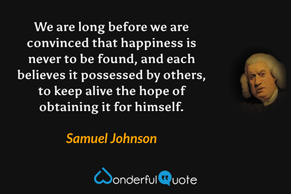 We are long before we are convinced that happiness is never to be found, and each believes it possessed by others, to keep alive the hope of obtaining it for himself. - Samuel Johnson quote.