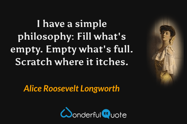 I have a simple philosophy: Fill what's empty. Empty what's full. Scratch where it itches. - Alice Roosevelt Longworth quote.