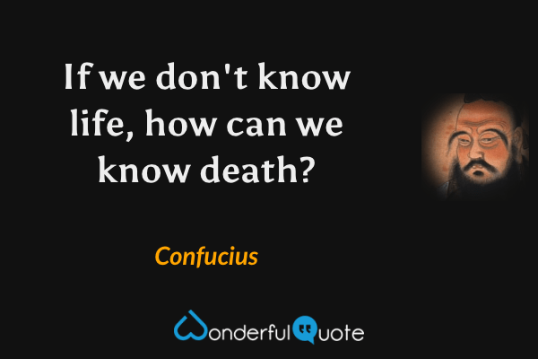 If we don't know life, how can we know death? - Confucius quote.