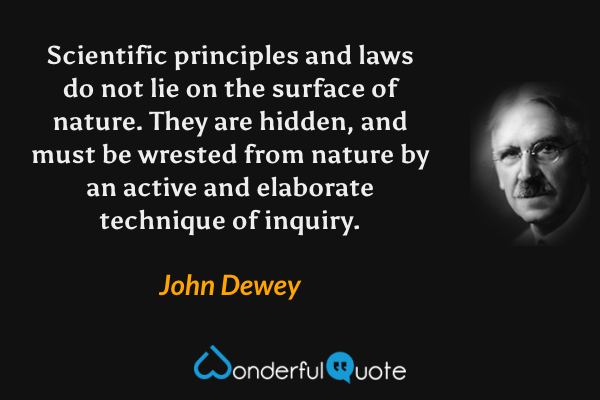 Scientific principles and laws do not lie on the surface of nature. They are hidden, and must be wrested from nature by an active and elaborate technique of inquiry. - John Dewey quote.