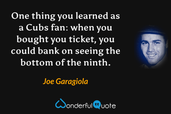 One thing you learned as a Cubs fan: when you bought you ticket, you could bank on seeing the bottom of the ninth. - Joe Garagiola quote.