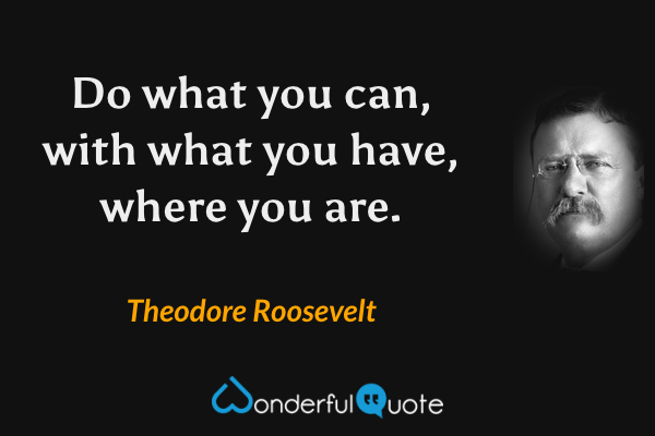 Do what you can, with what you have, where you are. - Theodore Roosevelt quote.