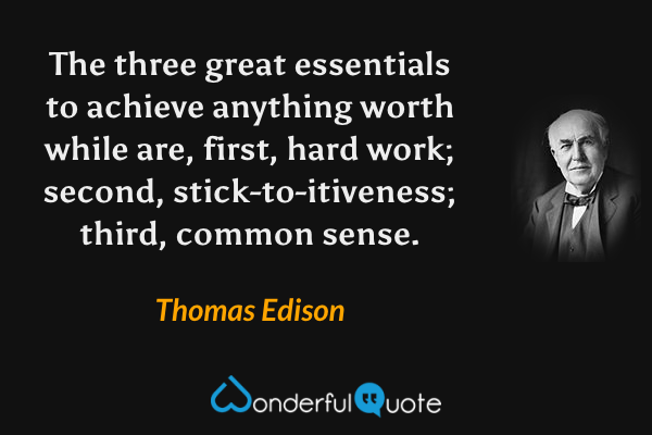 The three great essentials to achieve anything worth while are, first, hard work; second, stick-to-itiveness; third, common sense. - Thomas Edison quote.