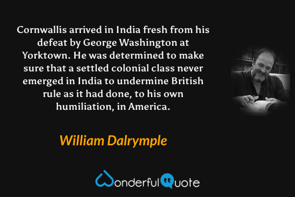Cornwallis arrived in India fresh from his defeat by George Washington at Yorktown. He was determined to make sure that a settled colonial class never emerged in India to undermine British rule as it had done, to his own humiliation, in America. - William Dalrymple quote.