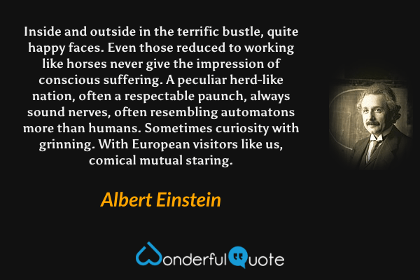 Inside and outside in the terrific bustle, quite happy faces. Even those reduced to working like horses never give the impression of conscious suffering. A peculiar herd-like nation, often a respectable paunch, always sound nerves, often resembling automatons more than humans. Sometimes curiosity with grinning. With European visitors like us, comical mutual staring. - Albert Einstein quote.