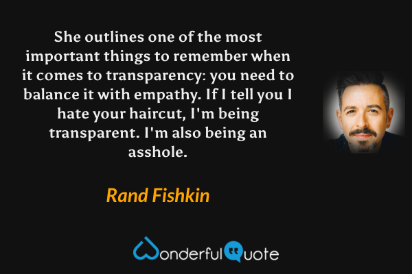 She outlines one of the most important things to remember when it comes to transparency: you need to balance it with empathy. If I tell you I hate your haircut, I'm being transparent. I'm also being an asshole. - Rand Fishkin quote.