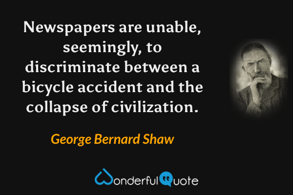 Newspapers are unable, seemingly, to discriminate between a bicycle accident and the collapse of civilization. - George Bernard Shaw quote.