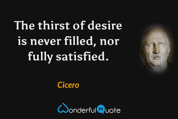 The thirst of desire is never filled, nor fully satisfied. - Cicero quote.
