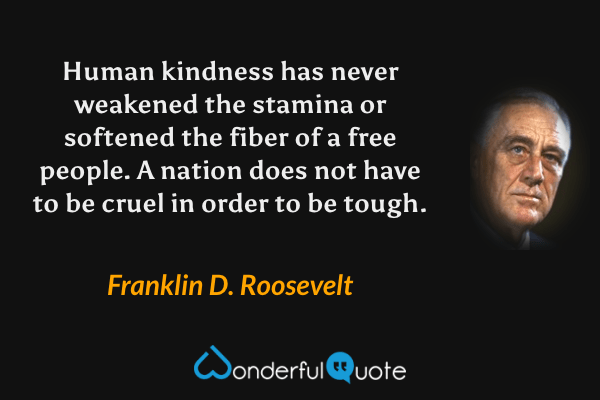 Human kindness has never weakened the stamina or softened the fiber of a free people. A nation does not have to be cruel in order to be tough. - Franklin D. Roosevelt quote.