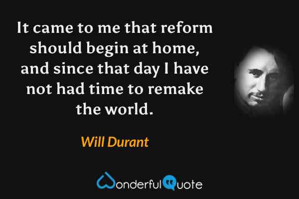 It came to me that reform should begin at home, and since that day I have not had time to remake the world. - Will Durant quote.
