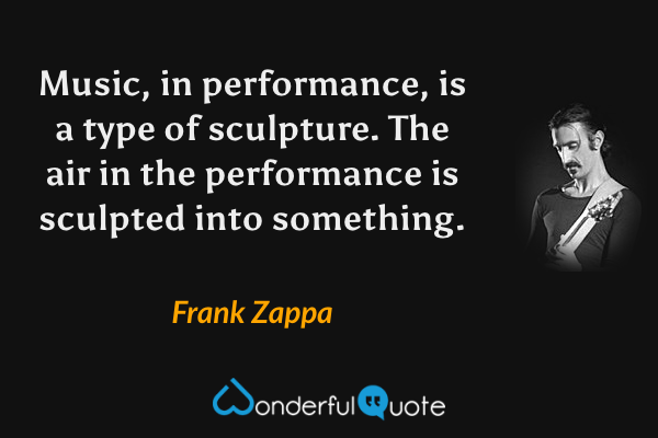 Music, in performance, is a type of sculpture. The air in the performance is sculpted into something. - Frank Zappa quote.