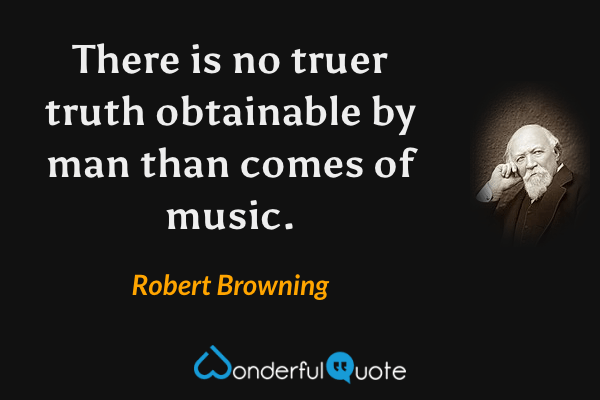 There is no truer truth obtainable by man than comes of music. - Robert Browning quote.