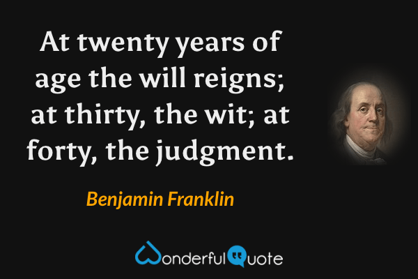 At twenty years of age the will reigns; at thirty, the wit; at forty, the judgment. - Benjamin Franklin quote.