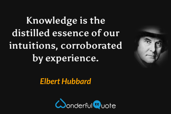 Knowledge is the distilled essence of our intuitions, corroborated by experience. - Elbert Hubbard quote.