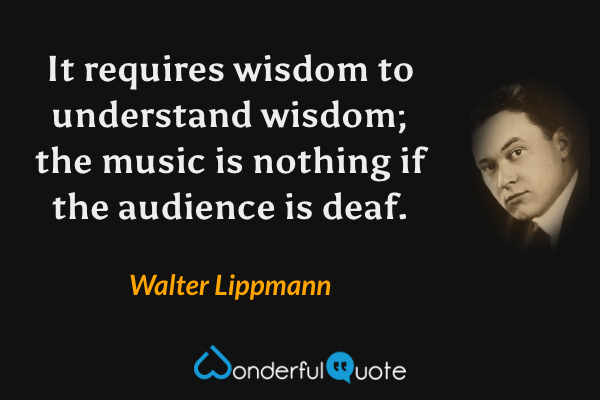 It requires wisdom to understand wisdom; the music is nothing if the audience is deaf. - Walter Lippmann quote.