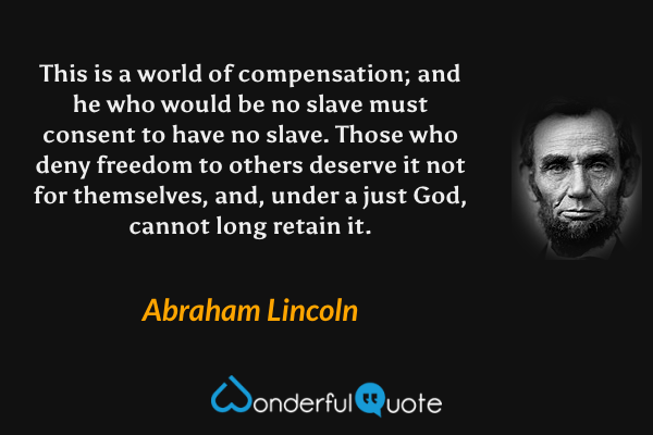 This is a world of compensation; and he who would be no slave must consent to have no slave. Those who deny freedom to others deserve it not for themselves, and, under a just God, cannot long retain it. - Abraham Lincoln quote.