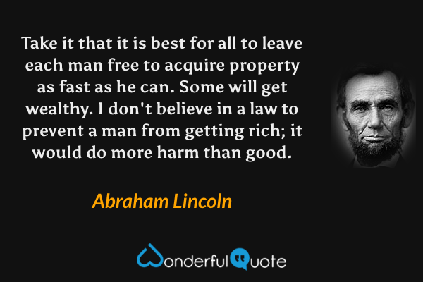 Take it that it is best for all to leave each man free to acquire property as fast as he can. Some will get wealthy. I don't believe in a law to prevent a man from getting rich; it would do more harm than good. - Abraham Lincoln quote.