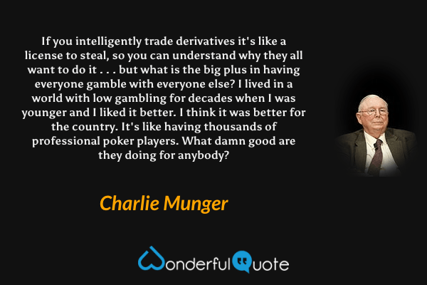 If you intelligently trade derivatives it's like a license to steal, so you can understand why they all want to do it . . . but what is the big plus in having everyone gamble with everyone else? I lived in a world with low gambling for decades when I was younger and I liked it better. I think it was better for the country. It's like having thousands of professional poker players. What damn good are they doing for anybody? - Charlie Munger quote.