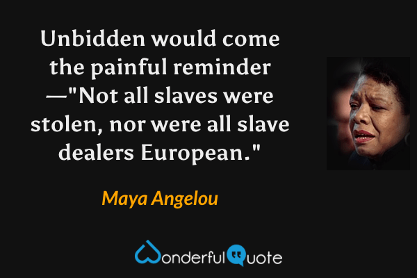 Unbidden would come the painful reminder—"Not all slaves were stolen, nor were all slave dealers European." - Maya Angelou quote.