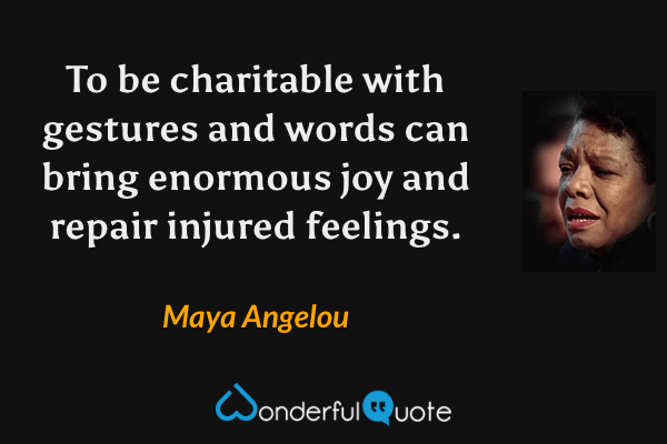 To be charitable with gestures and words can bring enormous joy and repair injured feelings. - Maya Angelou quote.