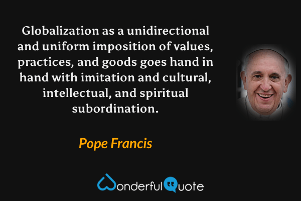 Globalization as a unidirectional and uniform imposition of values, practices, and goods goes hand in hand with imitation and cultural, intellectual, and spiritual subordination. - Pope Francis quote.