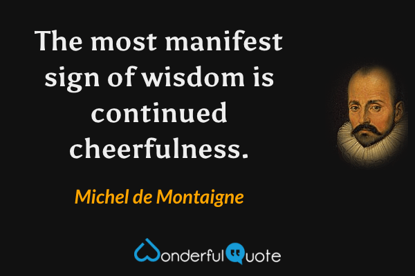 The most manifest sign of wisdom is continued cheerfulness. - Michel de Montaigne quote.