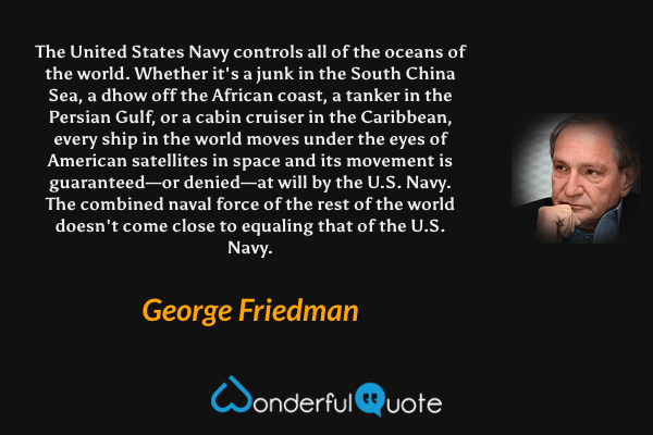 The United States Navy controls all of the oceans of the world. Whether it's a junk in the South China Sea, a dhow off the African coast, a tanker in the Persian Gulf, or a cabin cruiser in the Caribbean, every ship in the world moves under the eyes of American satellites in space and its movement is guaranteed—or denied—at will by the U.S. Navy. The combined naval force of the rest of the world doesn't come close to equaling that of the U.S. Navy. - George Friedman quote.