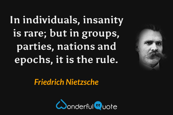 In individuals, insanity is rare; but in groups, parties, nations and epochs, it is the rule. - Friedrich Nietzsche quote.