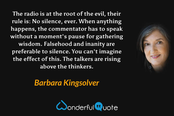 The radio is at the root of the evil, their rule is: No silence, ever. When anything happens, the commentator has to speak without a moment's pause for gathering wisdom. Falsehood and inanity are preferable to silence. You can't imagine the effect of this. The talkers are rising above the thinkers. - Barbara Kingsolver quote.