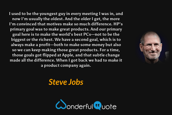 I used to be the youngest guy in every meeting I was in, and now I'm usually the oldest. And the older I get, the more I'm convinced that motives make so much difference. HP's primary goal was to make great products. And our primary goal here is to make the world's best PCs—not to be the biggest or the richest. We have a second goal, which is to always make a profit—both to make some money but also so we can keep making those great products. For a time, those goals got flipped at Apple, and that subtle change made all the difference. When I got back we had to make it a product company again. - Steve Jobs quote.