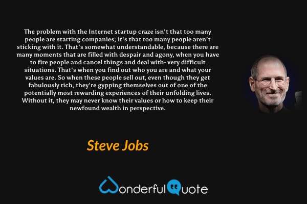 The problem with the Internet startup craze isn't that too many people are starting companies; it's that too many people aren't sticking with it. That's somewhat understandable, because there are many moments that are filled with despair and agony, when you have to fire people and cancel things and deal with- very difficult situations. That's when you find out who you are and what your values are. So when these people sell out, even though they get fabulously rich, they're gypping themselves out of one of the potentially most rewarding experiences of their unfolding lives. Without it, they may never know their values or how to keep their newfound wealth in perspective. - Steve Jobs quote.