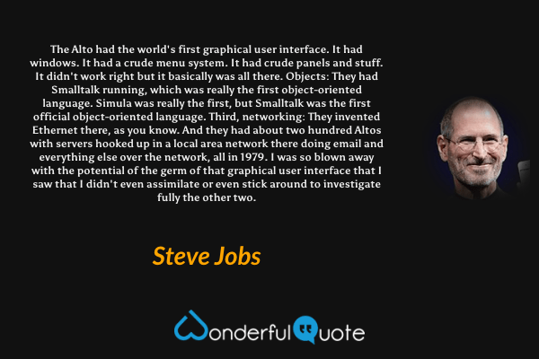 The Alto had the world's first graphical user interface. It had windows. It had a crude menu system. It had crude panels and stuff. It didn't work right but it basically was all there.

Objects: They had Smalltalk running, which was really the first object-oriented language. Simula was really the first, but Smalltalk was the first official object-oriented language.

Third, networking: They invented Ethernet there, as you know. And they had about two hundred Altos with servers hooked up in a local area network there doing email and everything else over the network, all in 1979. I was so blown away with the potential of the germ of that graphical user interface that I saw that I didn't even assimilate or even stick around to investigate fully the other two. - Steve Jobs quote.
