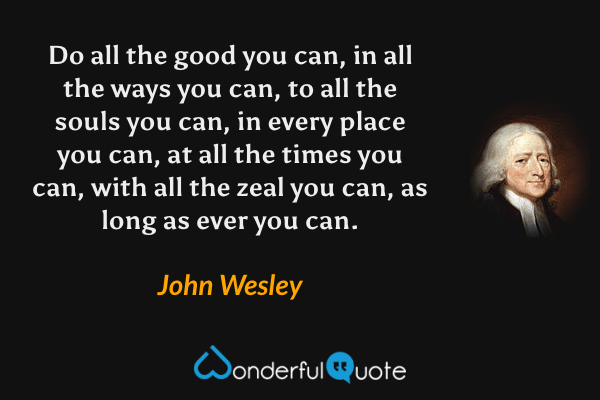 Do all the good you can, in all the ways you can, to all the souls you can, in every place you can, at all the times you can, with all the zeal you can, as long as ever you can. - John Wesley quote.