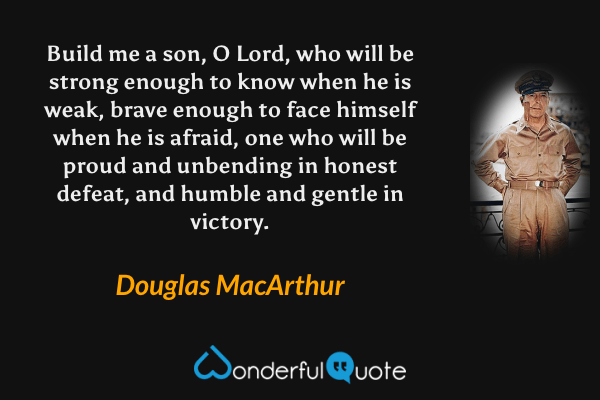 Build me a son, O Lord, who will be strong enough to know when he is weak, brave enough to face himself when he is afraid, one who will be proud and unbending in honest defeat, and humble and gentle in victory. - Douglas MacArthur quote.