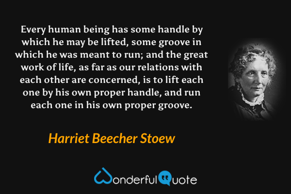 Every human being has some handle by which he may be lifted, some groove in which he was meant to run; and the great work of life, as far as our relations with each other are concerned, is to lift each one by his own proper handle, and run each one in his own proper groove. - Harriet Beecher Stoew quote.