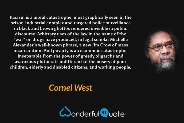 Racism is a moral catastrophe, most graphically seen in the prison-industrial complex and targeted police surveillance in black and brown ghettos rendered invisible in public discourse. Arbitrary uses of the law in the name of the "war" on drugs have produced, in legal scholar Michelle Alexander's well-known phrase, a new Jim Crow of mass incarceration. And poverty is an economic catastrophe, inseparable from the power of greedy oligarchs and avaricious plutocrats indifferent to the misery of poor children, elderly and disabled citizens, and working people. - Cornel West quote.
