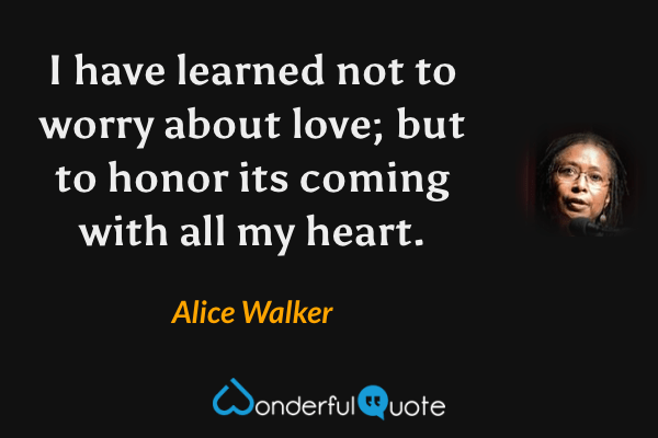 I have learned not to worry about love; but to honor its coming with all my heart. - Alice Walker quote.