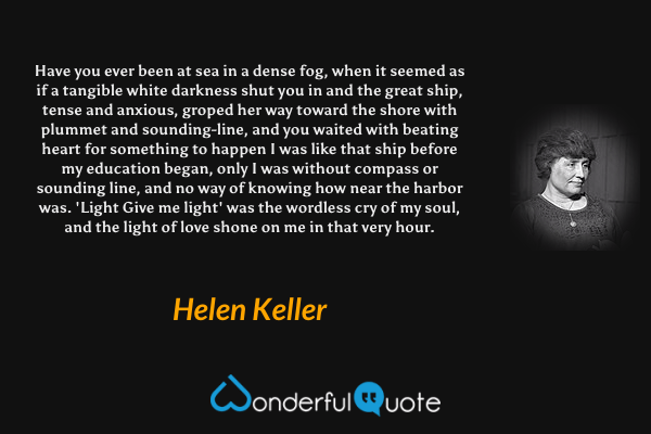 Have you ever been at sea in a dense fog, when it seemed as if a tangible white darkness shut you in and the great ship, tense and anxious, groped her way toward the shore with plummet and sounding-line, and you waited with beating heart for something to happen I was like that ship before my education began, only I was without compass or sounding line, and no way of knowing how near the harbor was. 'Light Give me light' was the wordless cry of my soul, and the light of love shone on me in that very hour. - Helen Keller quote.