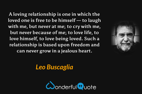 A loving relationship is one in which the loved one is free to be himself — to laugh with me, but never at me; to cry with me, but never because of me; to love life, to love himself, to love being loved. Such a relationship is based upon freedom and can never grow in a jealous heart. - Leo Buscaglia quote.