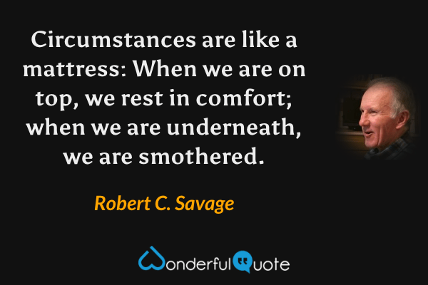 Circumstances are like a mattress: When we are on top, we rest in comfort; when we are underneath, we are smothered. - Robert C. Savage quote.
